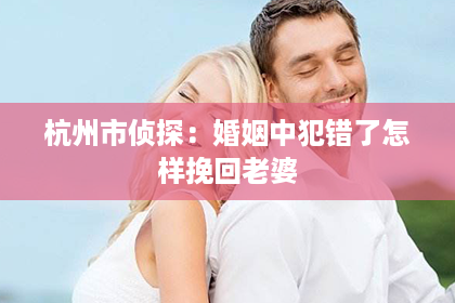 杭州市侦探：婚姻中犯错了怎样挽回老婆