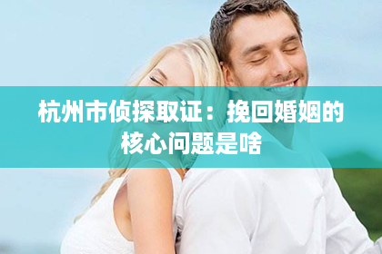 杭州市侦探取证：挽回婚姻的核心问题是啥